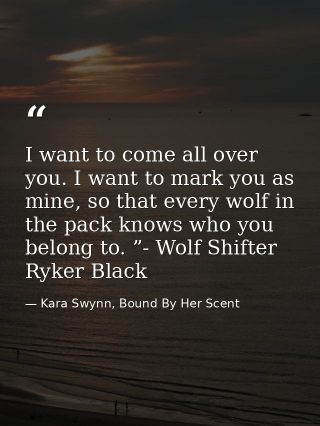 I want to come all over you. I want to mark you as mine, so that every wolf in the pack knows who you belong to. ”- Wolf — Kara Swynn, Bound By Her Scent