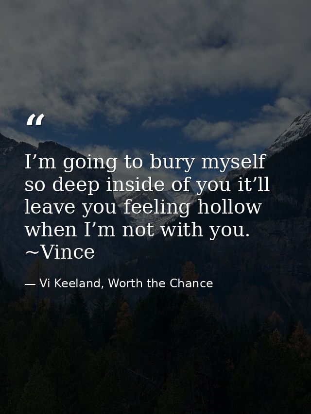 I’m going to bury myself so deep inside of you it’ll leave you feeling hollow when I’m not with you. ~Vince — Vi Keeland, Worth the Chance