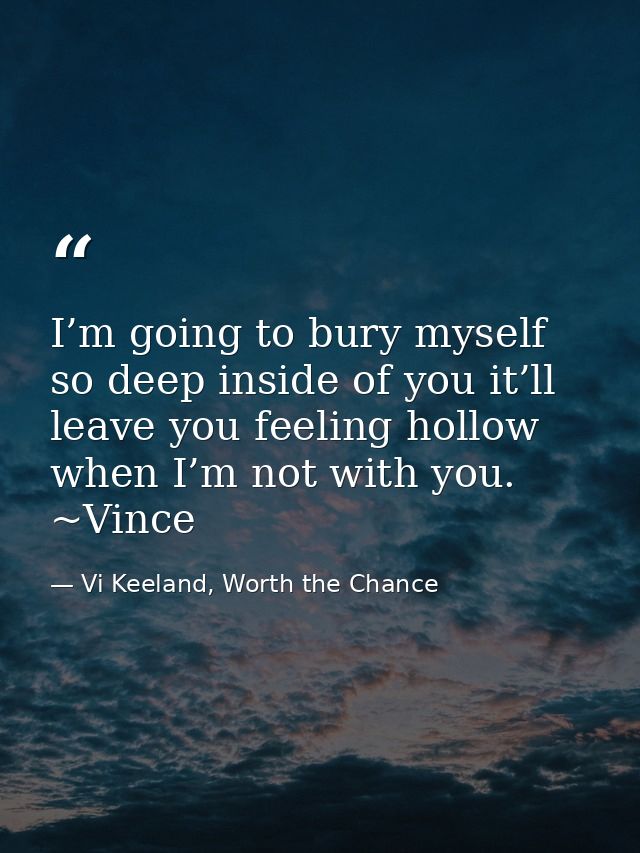 I’m going to bury myself so deep inside of you it’ll leave you feeling hollow when I’m not with you. ~Vince — Vi Keeland, Worth the Chance