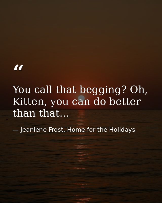 You call that begging? Oh, Kitten, you can do better than that... — Jeaniene Frost, Home for the Holidays
