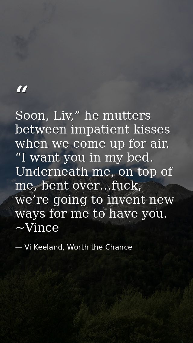 Soon, Liv,” he mutters between impatient kisses when we come up for air. “I want you in my bed. Underneath me, on top of — Vi Keeland, Worth the Chance