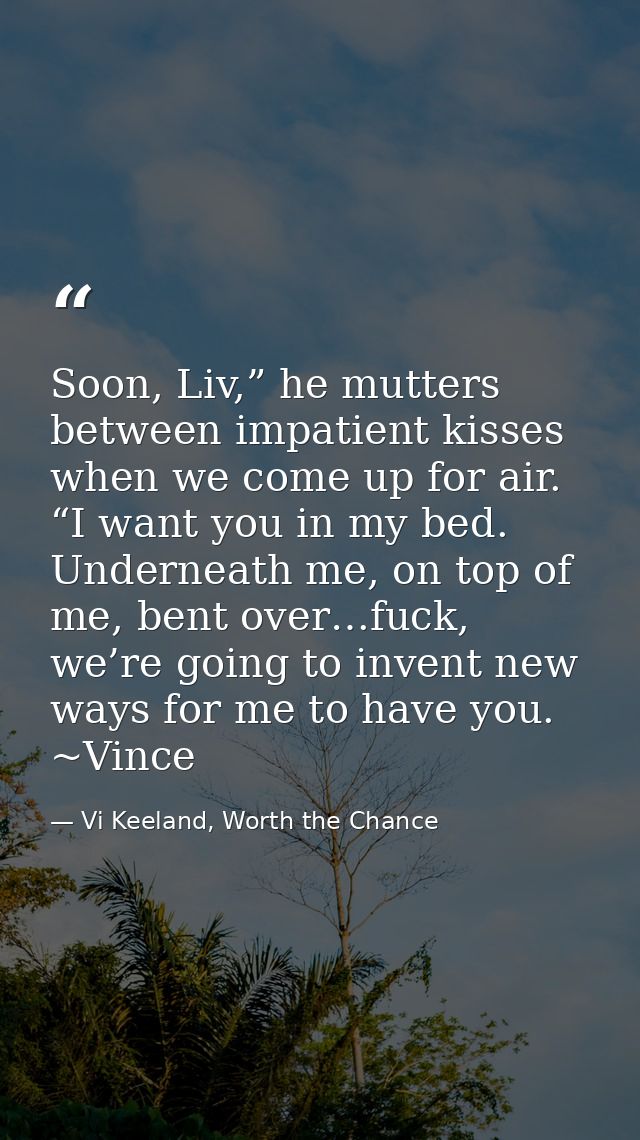 Soon, Liv,” he mutters between impatient kisses when we come up for air. “I want you in my bed. Underneath me, on top of — Vi Keeland, Worth the Chance