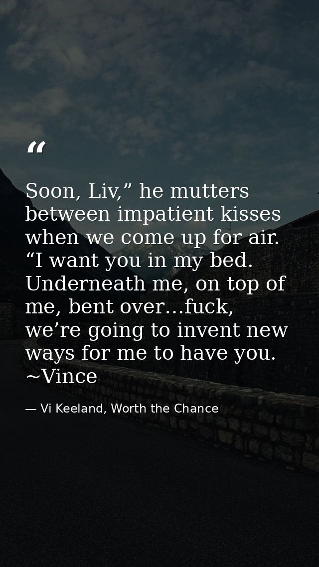 Soon, Liv,” he mutters between impatient kisses when we come up for air. “I want you in my bed. Underneath me, on top of — Vi Keeland, Worth the Chance