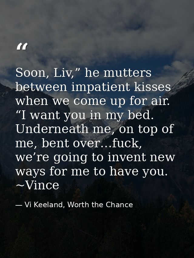 Soon, Liv,” he mutters between impatient kisses when we come up for air. “I want you in my bed. Underneath me, on top of — Vi Keeland, Worth the Chance