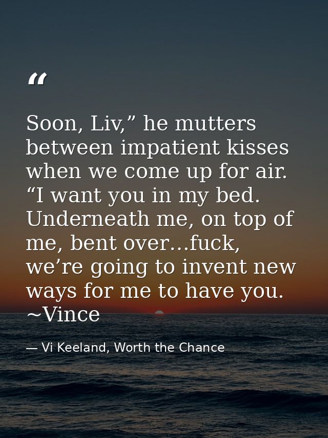 Soon, Liv,” he mutters between impatient kisses when we come up for air. “I want you in my bed. Underneath me, on top of — Vi Keeland, Worth the Chance