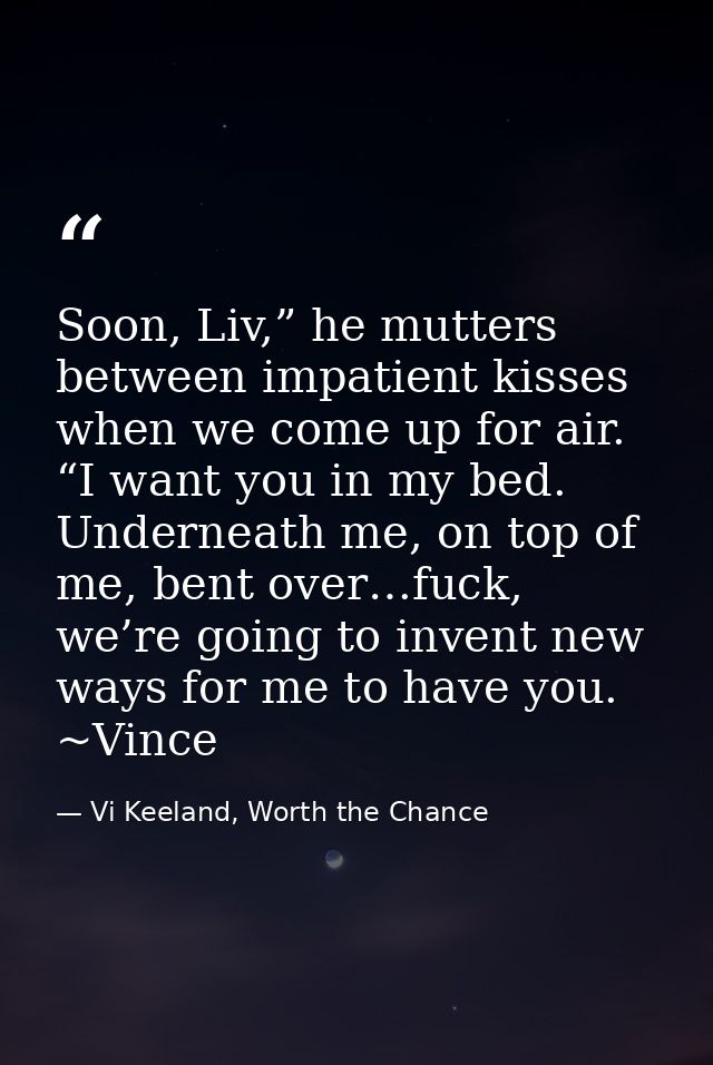 Soon, Liv,” he mutters between impatient kisses when we come up for air. “I want you in my bed. Underneath me, on top of — Vi Keeland, Worth the Chance