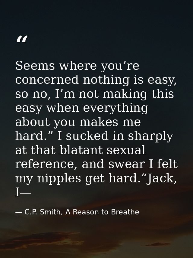Seems where you’re concerned nothing is easy, so no, I’m not making this easy when everything about you makes me hard.”  — C.P. Smith, A Reason to Breathe