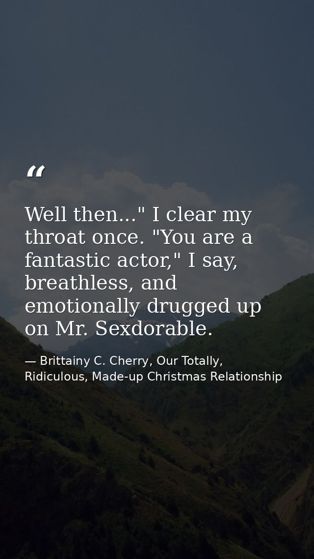 Well then..." I clear my throat once. "You are a fantastic actor," I say, breathless, and emotionally drugged up on Mr.  — Brittainy C. Cherry, Our Totally, Ridiculous, Made-up Christmas Relationship