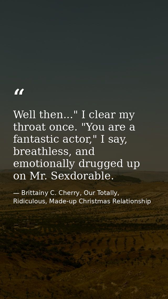 Well then..." I clear my throat once. "You are a fantastic actor," I say, breathless, and emotionally drugged up on Mr.  — Brittainy C. Cherry, Our Totally, Ridiculous, Made-up Christmas Relationship