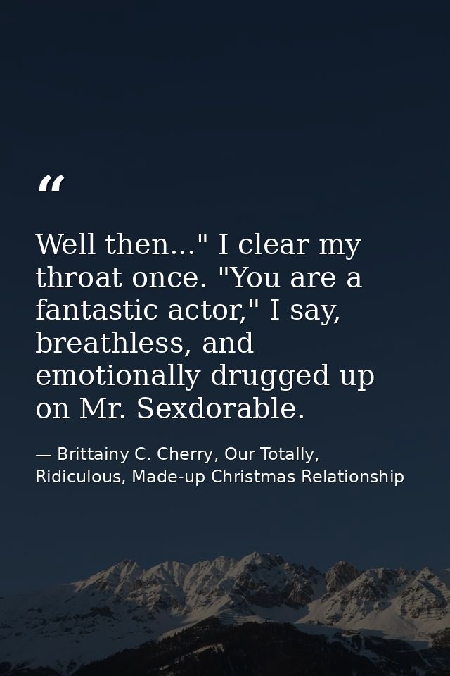 Well then..." I clear my throat once. "You are a fantastic actor," I say, breathless, and emotionally drugged up on Mr.  — Brittainy C. Cherry, Our Totally, Ridiculous, Made-up Christmas Relationship