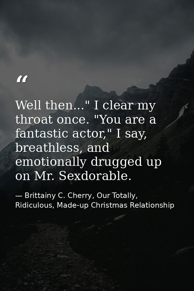 Well then..." I clear my throat once. "You are a fantastic actor," I say, breathless, and emotionally drugged up on Mr.  — Brittainy C. Cherry, Our Totally, Ridiculous, Made-up Christmas Relationship