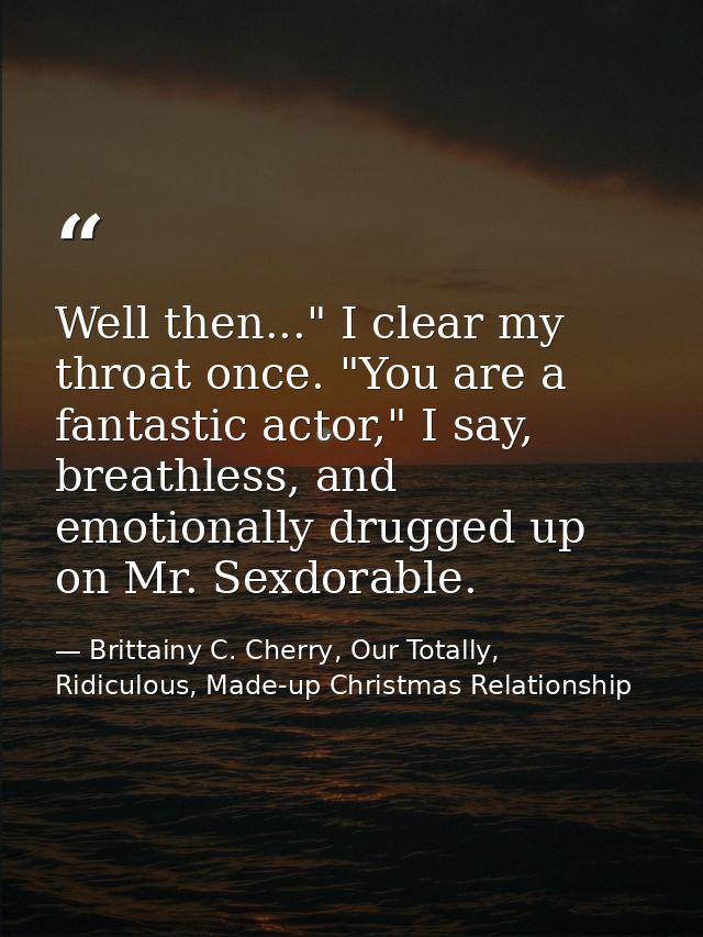 Well then..." I clear my throat once. "You are a fantastic actor," I say, breathless, and emotionally drugged up on Mr.  — Brittainy C. Cherry, Our Totally, Ridiculous, Made-up Christmas Relationship