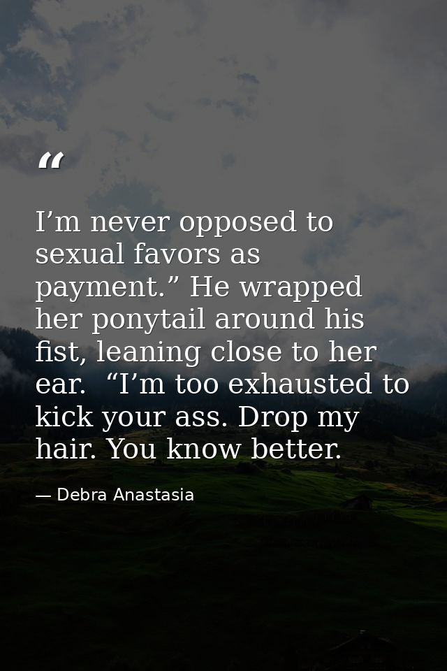 I’m never opposed to sexual favors as payment.” He wrapped her ponytail around his fist, leaning close to her ear.  “I’m — Debra Anastasia