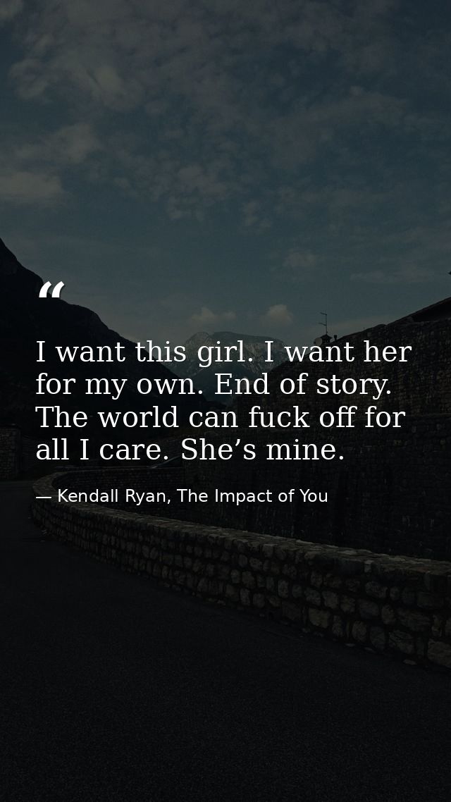 I want this girl. I want her for my own. End of story. The world can fuck off for all I care. She’s mine. — Kendall Ryan, The Impact of You