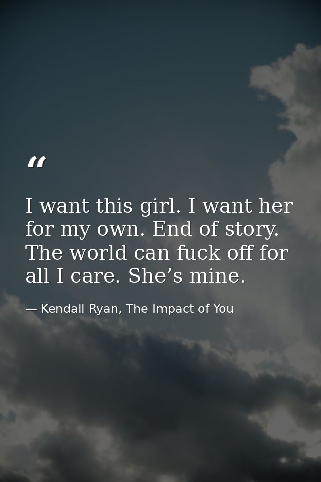 I want this girl. I want her for my own. End of story. The world can fuck off for all I care. She’s mine. — Kendall Ryan, The Impact of You