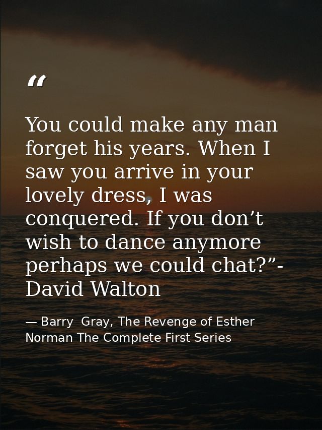 You could make any man forget his years. When I saw you arrive in your lovely dress, I was conquered. If you don’t wish  — Barry  Gray, The Revenge of Esther Norman The Complete First Series