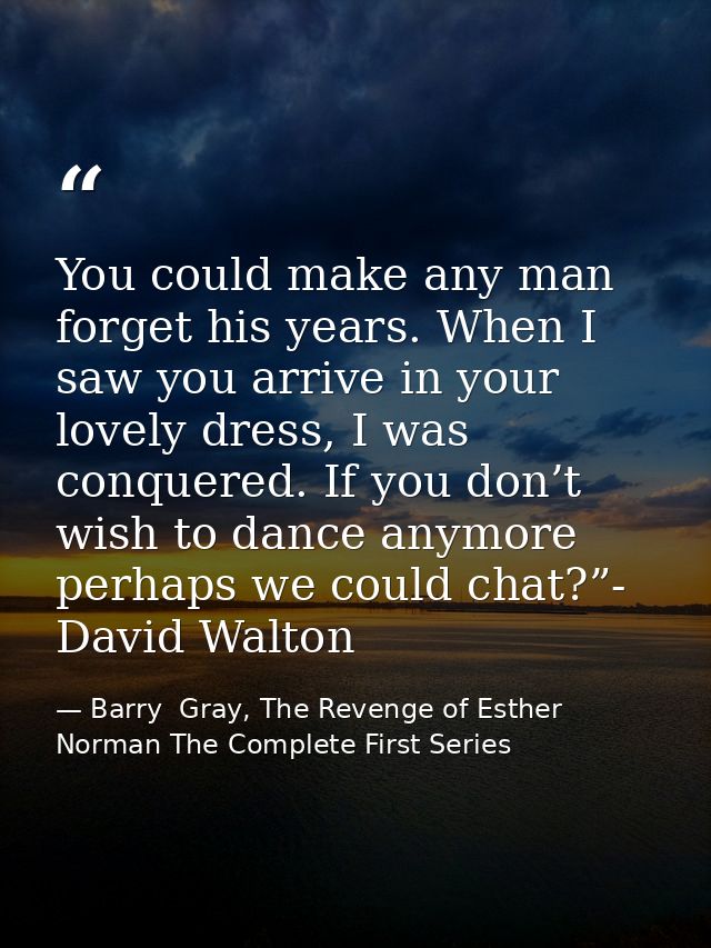 You could make any man forget his years. When I saw you arrive in your lovely dress, I was conquered. If you don’t wish  — Barry  Gray, The Revenge of Esther Norman The Complete First Series