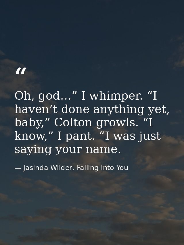 Oh, god…” I whimper. “I haven’t done anything yet, baby,” Colton growls. “I know,” I pant. “I was just saying your name. — Jasinda Wilder, Falling into You