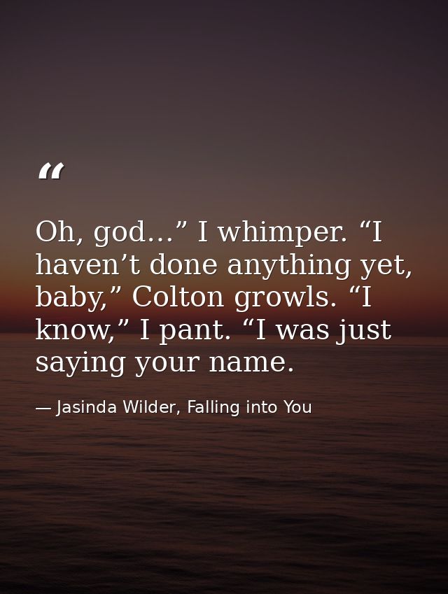 Oh, god…” I whimper. “I haven’t done anything yet, baby,” Colton growls. “I know,” I pant. “I was just saying your name. — Jasinda Wilder, Falling into You