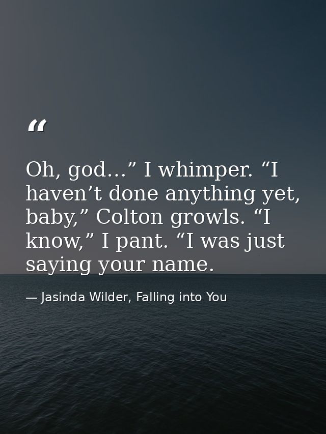 Oh, god…” I whimper. “I haven’t done anything yet, baby,” Colton growls. “I know,” I pant. “I was just saying your name. — Jasinda Wilder, Falling into You