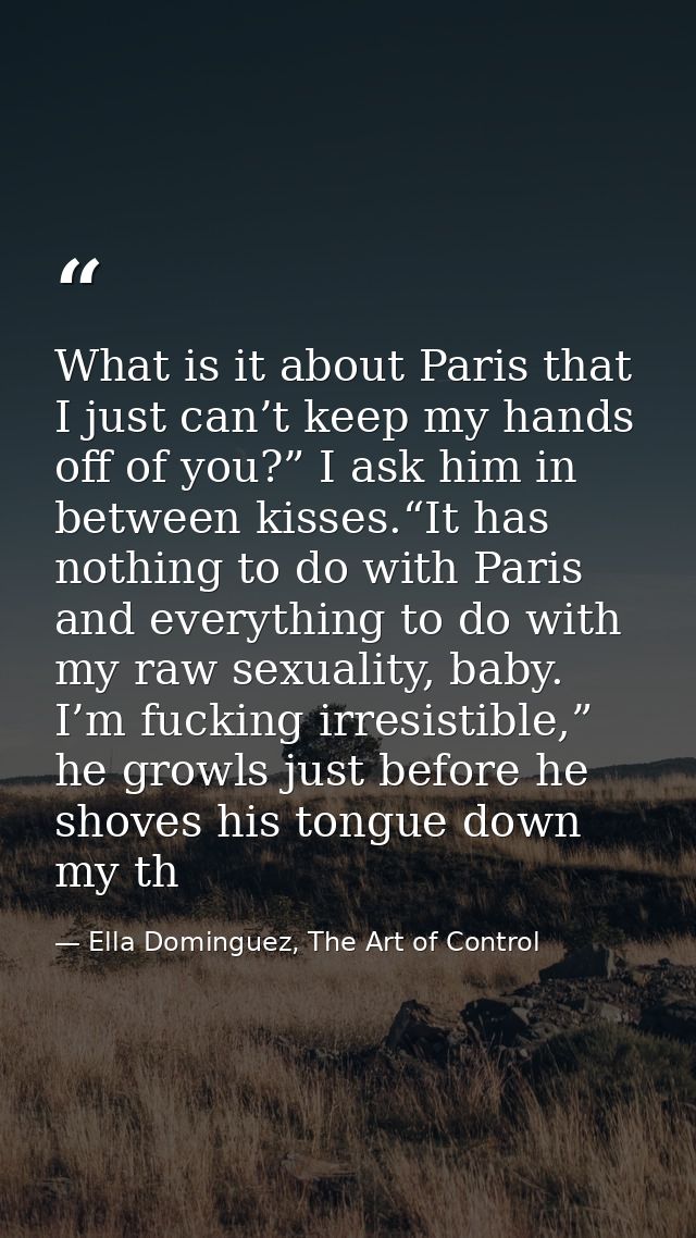 What is it about Paris that I just can’t keep my hands off of you?” I ask him in between kisses.“It has nothing to do wi — Ella Dominguez, The Art of Control