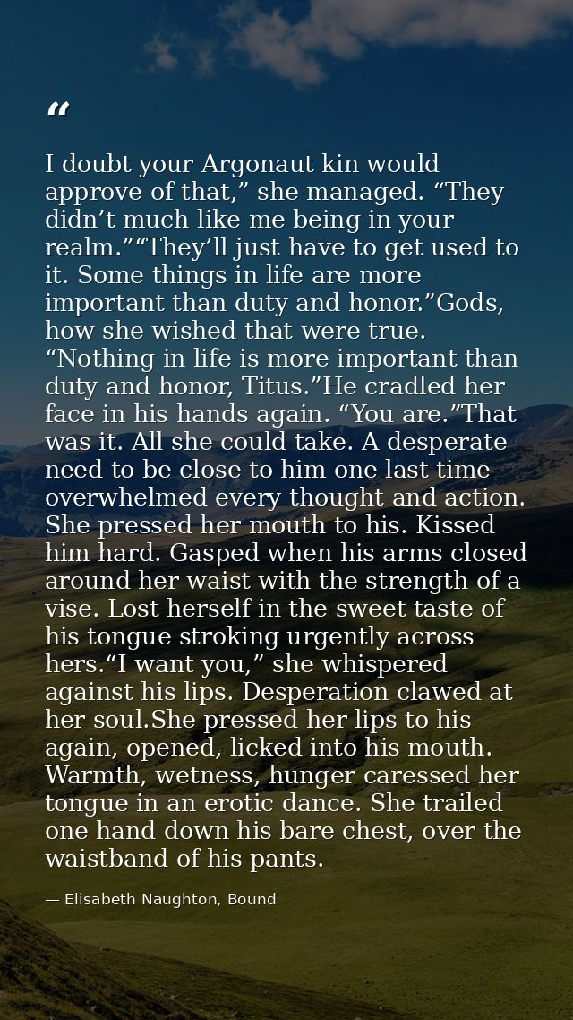 I doubt your Argonaut kin would approve of that,” she managed. “They didn’t much like me being in your realm.”“They’ll j — Elisabeth Naughton, Bound