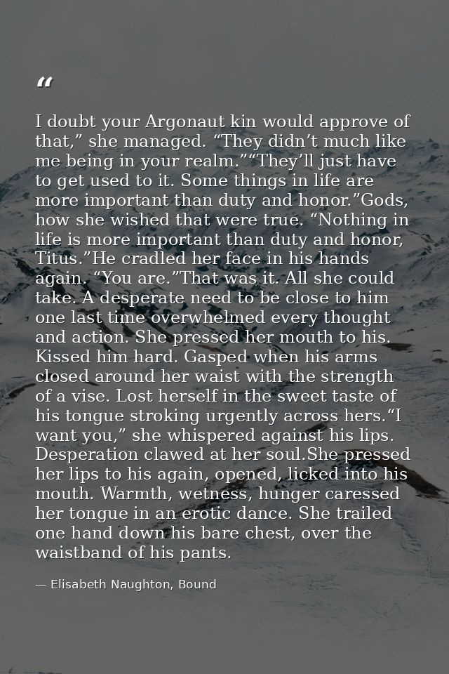 I doubt your Argonaut kin would approve of that,” she managed. “They didn’t much like me being in your realm.”“They’ll j — Elisabeth Naughton, Bound