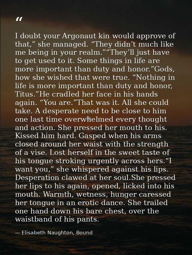 I doubt your Argonaut kin would approve of that,” she managed. “They didn’t much like me being in your realm.”“They’ll j — Elisabeth Naughton, Bound