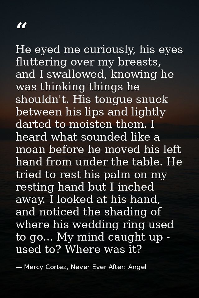 He eyed me curiously, his eyes fluttering over my breasts, and I swallowed, knowing he was thinking things he shouldn't. — Mercy Cortez, Never Ever After: Angel