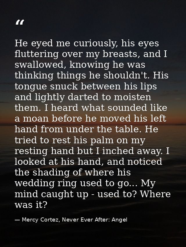 He eyed me curiously, his eyes fluttering over my breasts, and I swallowed, knowing he was thinking things he shouldn't. — Mercy Cortez, Never Ever After: Angel