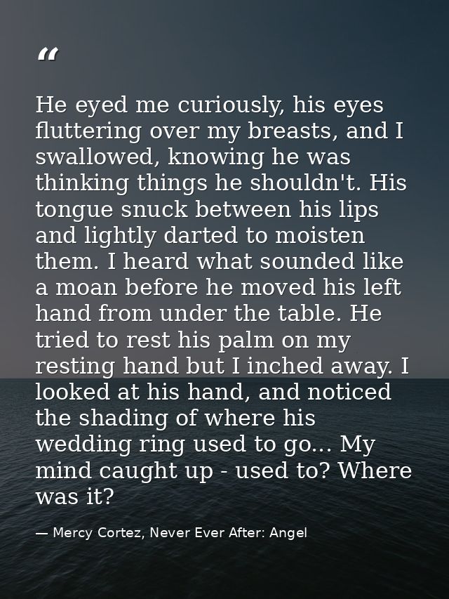 He eyed me curiously, his eyes fluttering over my breasts, and I swallowed, knowing he was thinking things he shouldn't. — Mercy Cortez, Never Ever After: Angel