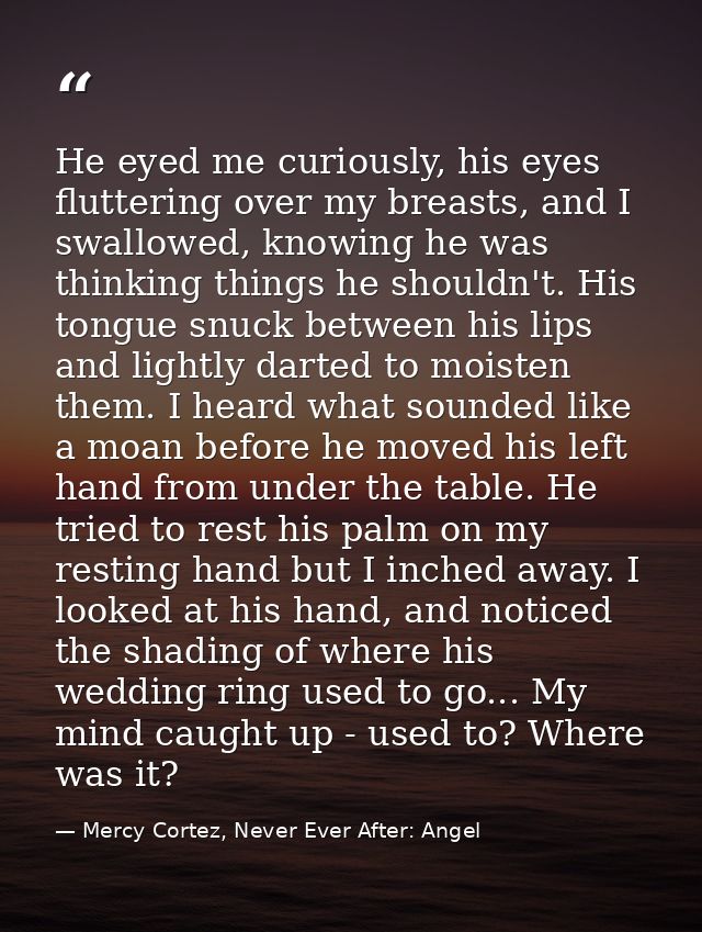 He eyed me curiously, his eyes fluttering over my breasts, and I swallowed, knowing he was thinking things he shouldn't. — Mercy Cortez, Never Ever After: Angel