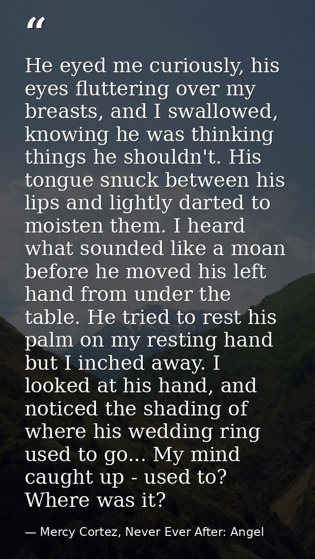 He eyed me curiously, his eyes fluttering over my breasts, and I swallowed, knowing he was thinking things he shouldn't. — Mercy Cortez, Never Ever After: Angel