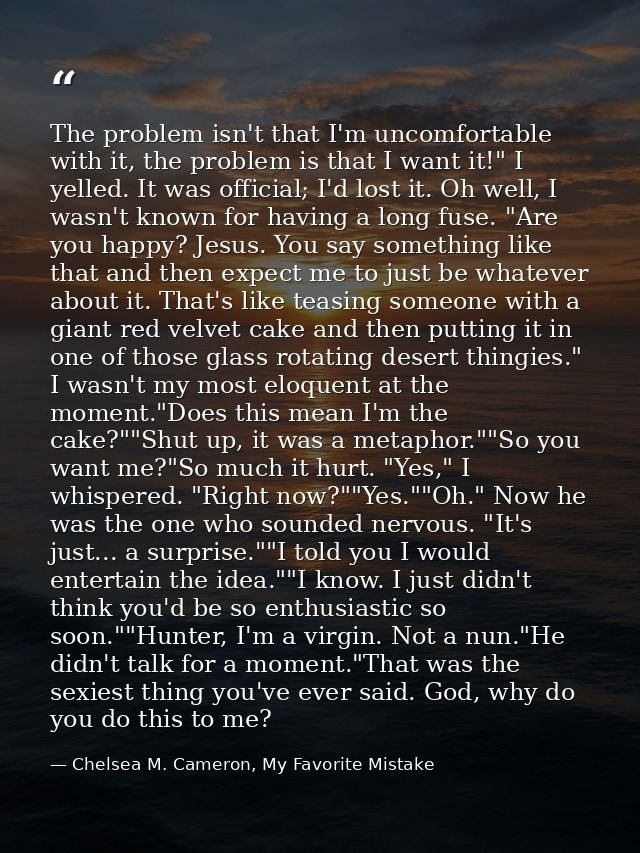 The problem isn't that I'm uncomfortable with it, the problem is that I want it!" I yelled. It was official; I'd lost it — Chelsea M. Cameron, My Favorite Mistake