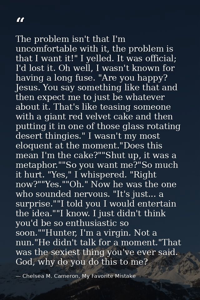 The problem isn't that I'm uncomfortable with it, the problem is that I want it!" I yelled. It was official; I'd lost it — Chelsea M. Cameron, My Favorite Mistake