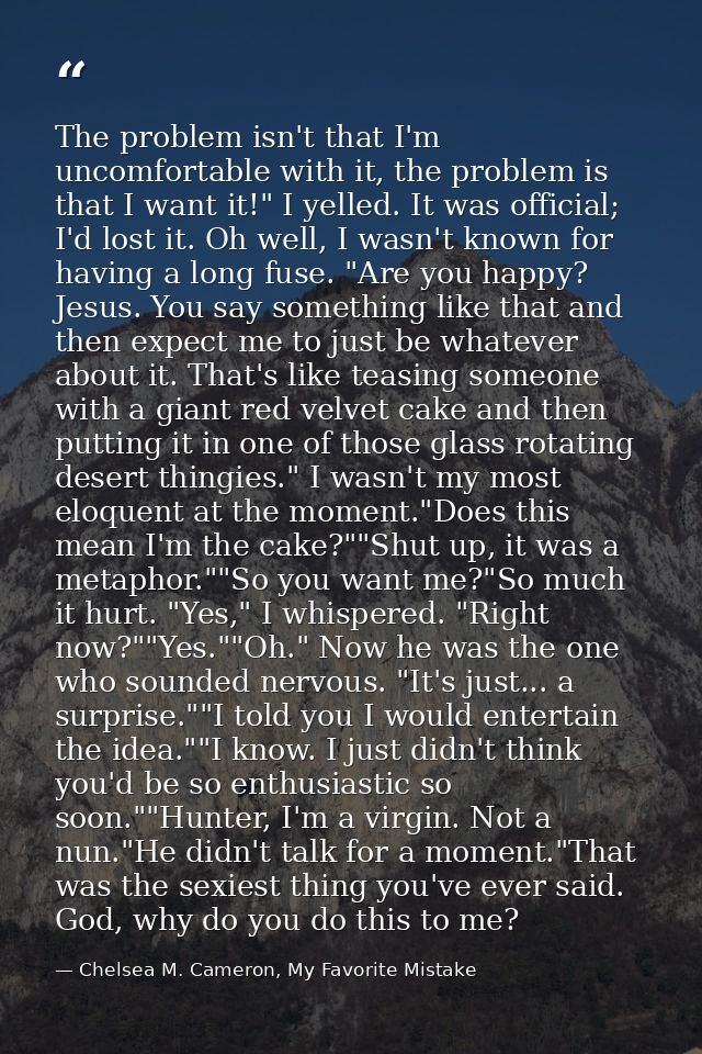 The problem isn't that I'm uncomfortable with it, the problem is that I want it!" I yelled. It was official; I'd lost it — Chelsea M. Cameron, My Favorite Mistake