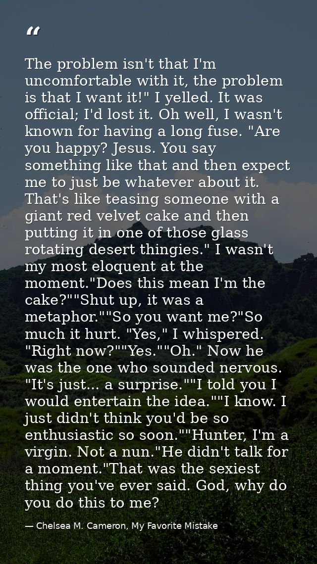 The problem isn't that I'm uncomfortable with it, the problem is that I want it!" I yelled. It was official; I'd lost it — Chelsea M. Cameron, My Favorite Mistake