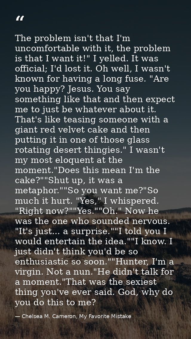 The problem isn't that I'm uncomfortable with it, the problem is that I want it!" I yelled. It was official; I'd lost it — Chelsea M. Cameron, My Favorite Mistake