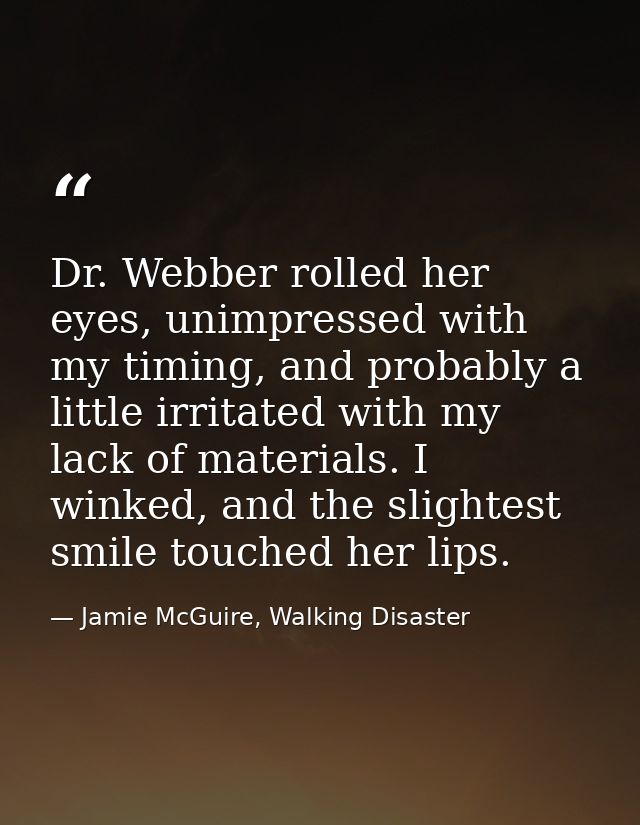 Dr. Webber rolled her eyes, unimpressed with my timing, and probably a little irritated with my lack of materials. I win — Jamie McGuire, Walking Disaster