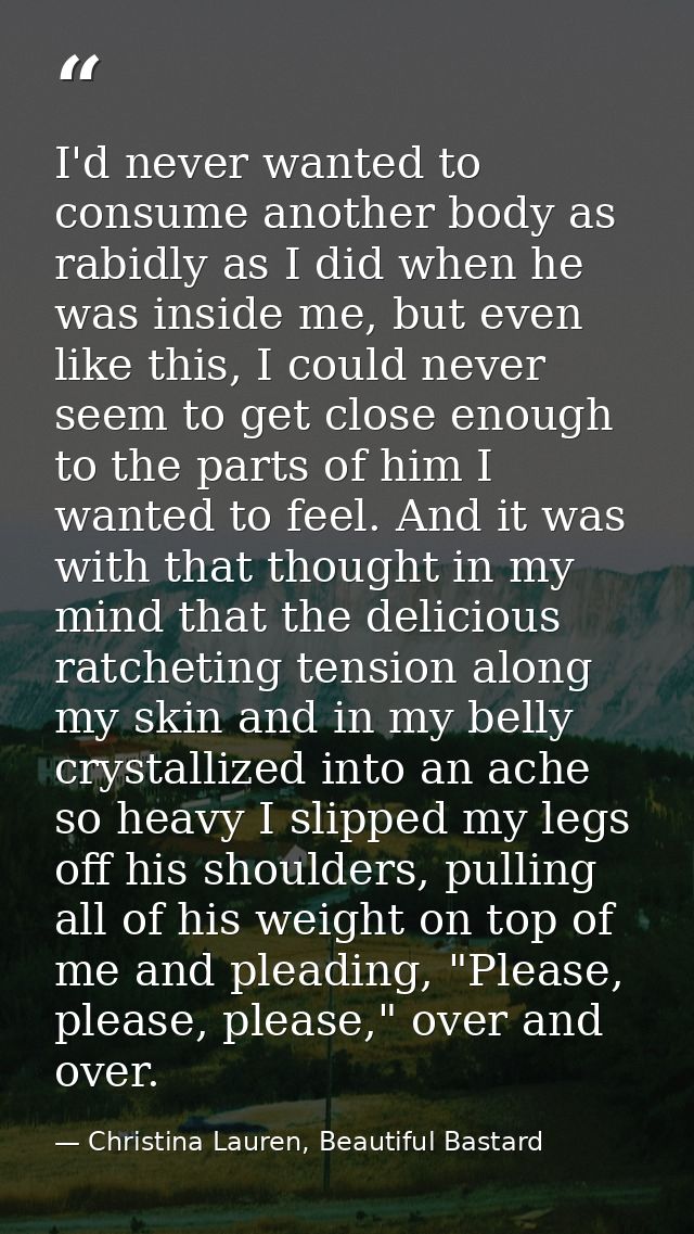 I'd never wanted to consume another body as rabidly as I did when he was inside me, but even like this, I could never se — Christina Lauren, Beautiful Bastard