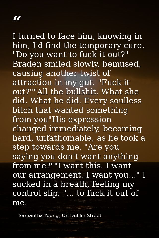 I turned to face him, knowing in him, I'd find the temporary cure. "Do you want to fuck it out?" Braden smiled slowly, b — Samantha Young, On Dublin Street