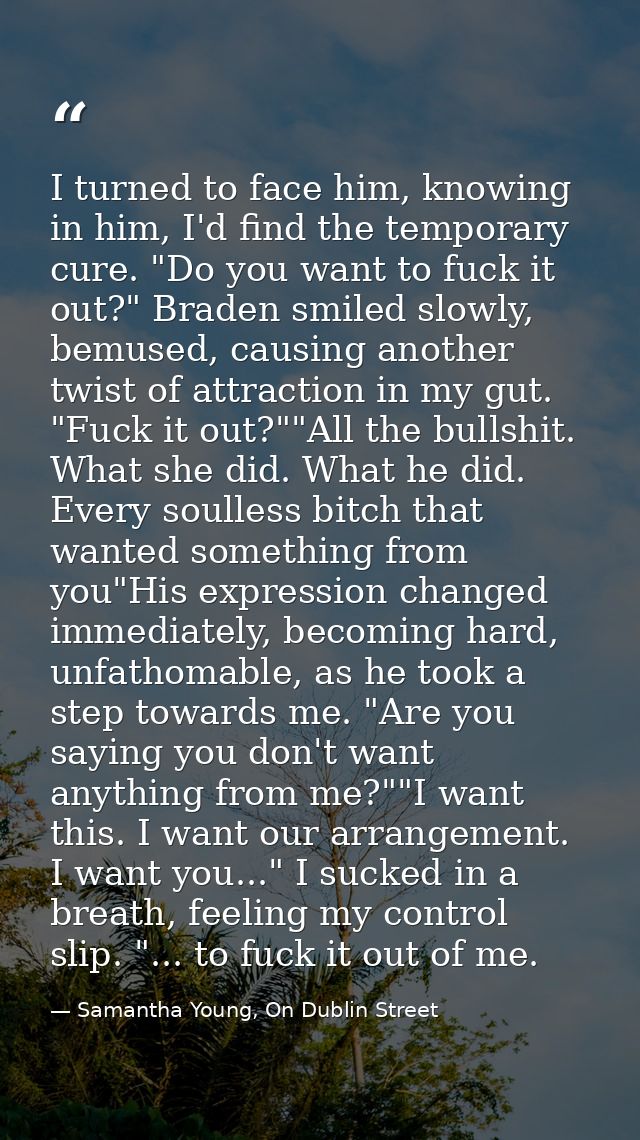 I turned to face him, knowing in him, I'd find the temporary cure. "Do you want to fuck it out?" Braden smiled slowly, b — Samantha Young, On Dublin Street