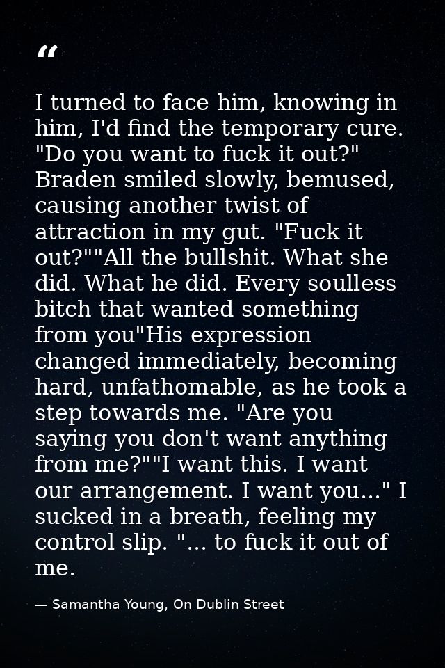 I turned to face him, knowing in him, I'd find the temporary cure. "Do you want to fuck it out?" Braden smiled slowly, b — Samantha Young, On Dublin Street