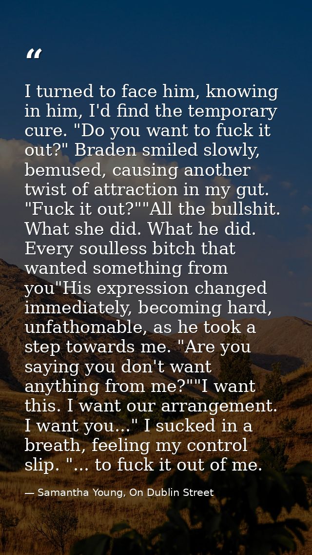 I turned to face him, knowing in him, I'd find the temporary cure. "Do you want to fuck it out?" Braden smiled slowly, b — Samantha Young, On Dublin Street
