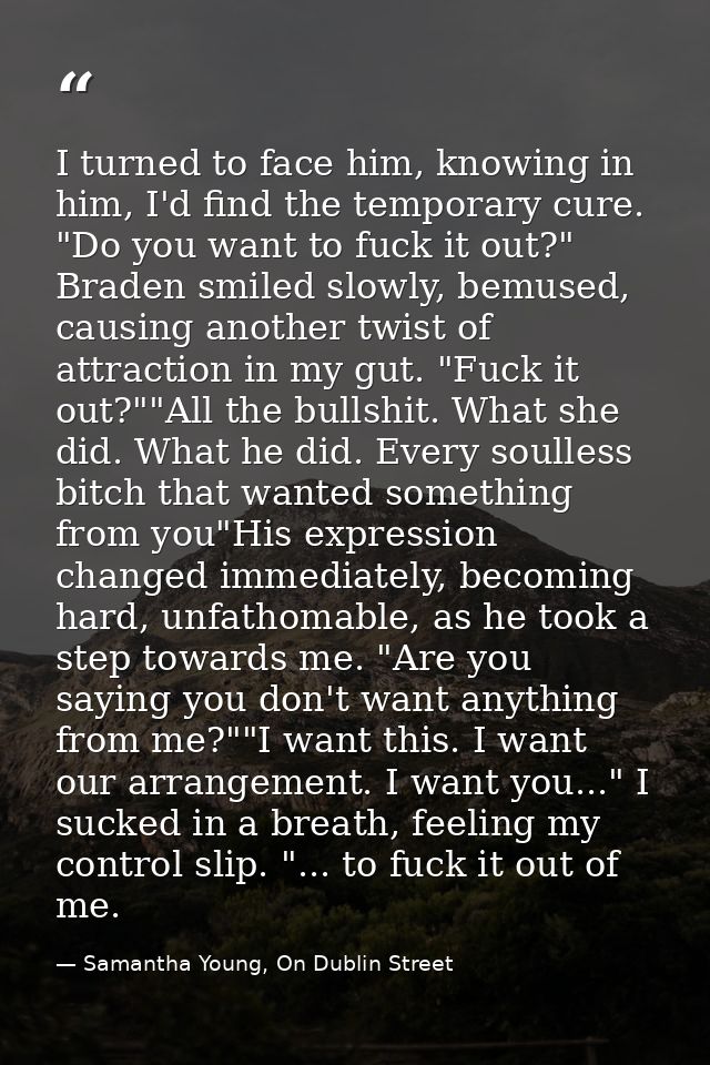 I turned to face him, knowing in him, I'd find the temporary cure. "Do you want to fuck it out?" Braden smiled slowly, b — Samantha Young, On Dublin Street