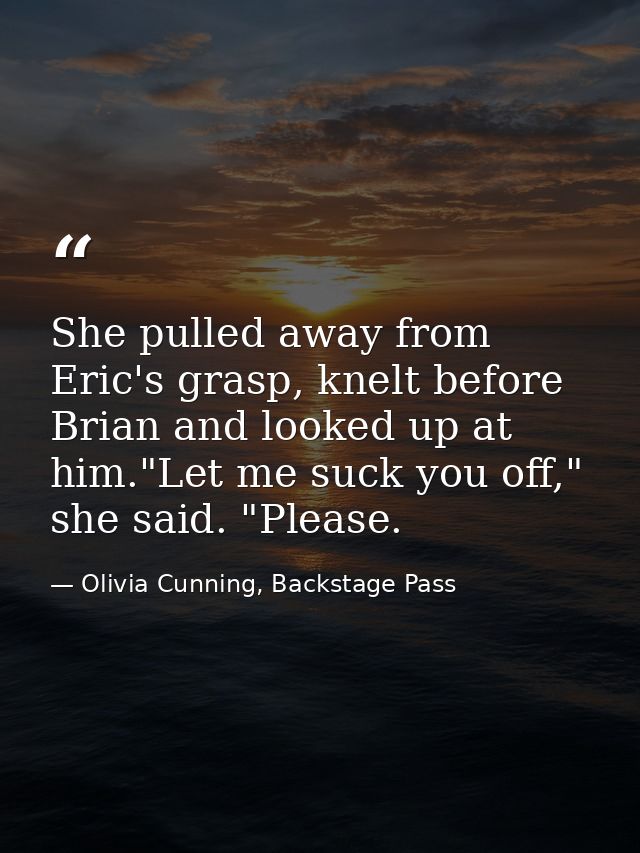 She pulled away from Eric's grasp, knelt before Brian and looked up at him."Let me suck you off," she said. "Please. — Olivia Cunning, Backstage Pass