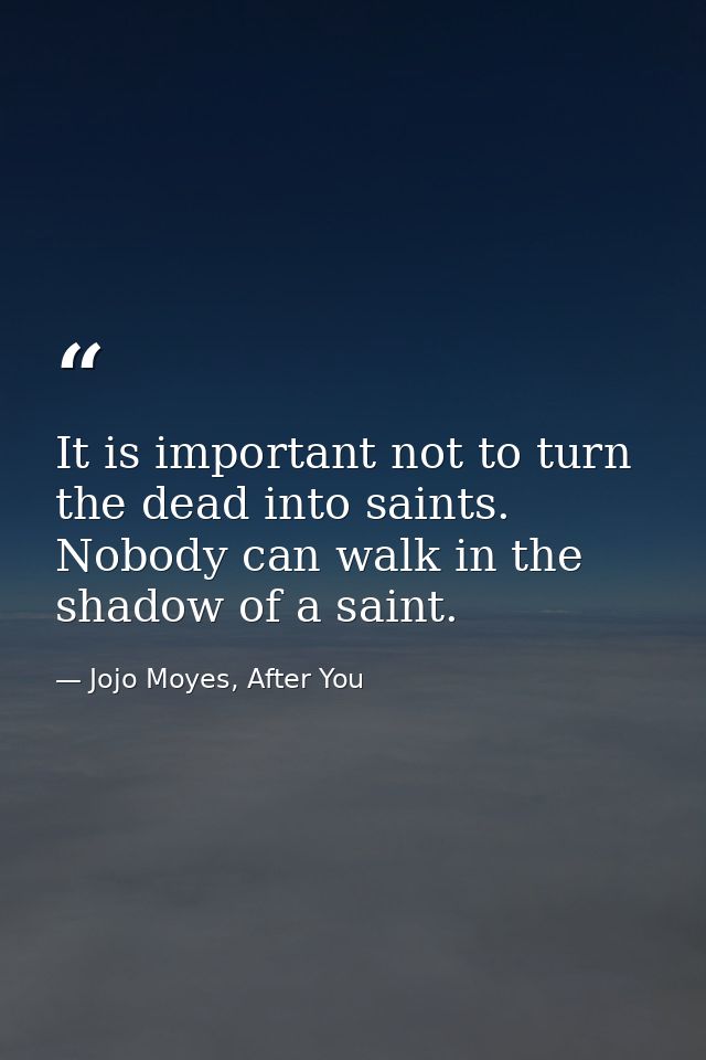 It is important not to turn the dead into saints. Nobody can walk in the shadow of a saint. — Jojo Moyes, After You