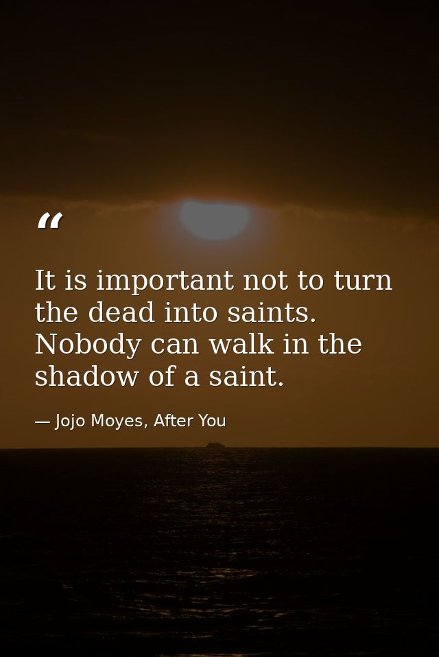 It is important not to turn the dead into saints. Nobody can walk in the shadow of a saint. — Jojo Moyes, After You
