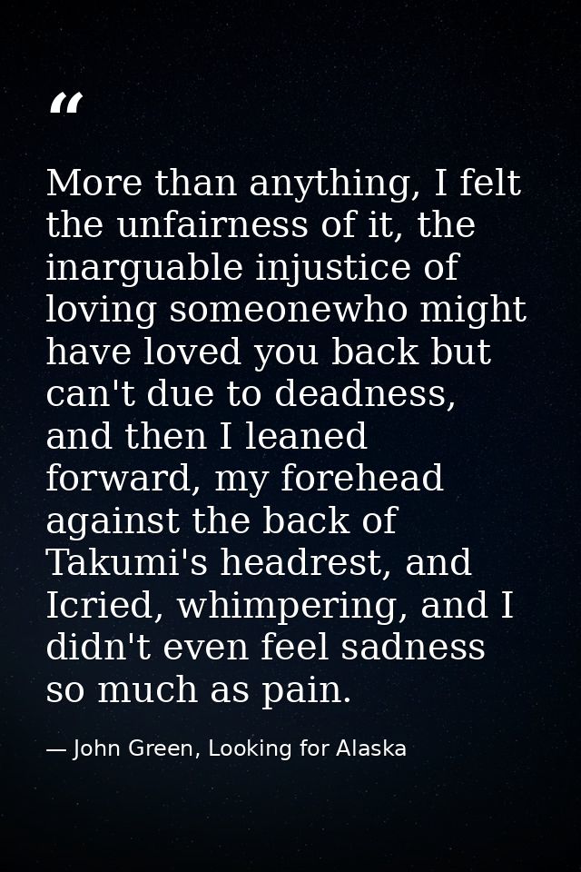 More than anything, I felt the unfairness of it, the inarguable injustice of loving someonewho might have loved you back — John Green, Looking for Alaska