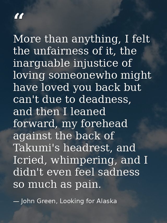 More than anything, I felt the unfairness of it, the inarguable injustice of loving someonewho might have loved you back — John Green, Looking for Alaska